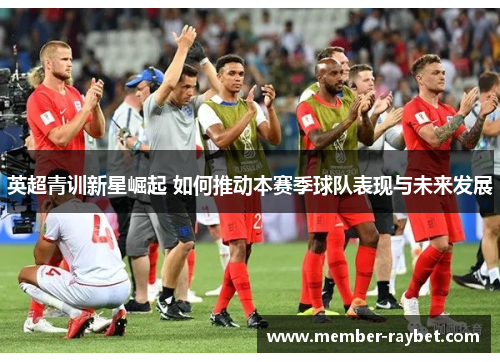 英超青训新星崛起 如何推动本赛季球队表现与未来发展 英超青训新星崛起 如何推动本赛季球队表现与未来发展