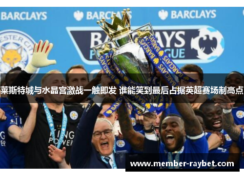 莱斯特城与水晶宫激战一触即发 谁能笑到最后占据英超赛场制高点 莱斯特城与水晶宫激战一触即发 谁能笑到最后占据英超赛场制高点