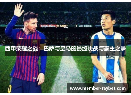 西甲荣耀之战:巴萨与皇马的最终决战与霸主之争 西甲荣耀之战:巴萨与皇马的最终决战与霸主之争