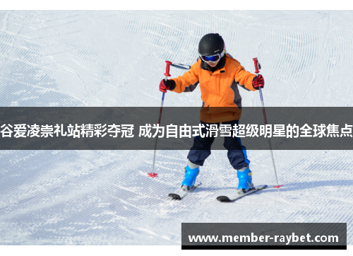 谷爱凌崇礼站精彩夺冠 成为自由式滑雪超级明星的全球焦点 谷爱凌崇礼站精彩夺冠 成为自由式滑雪超级明星的全球焦点