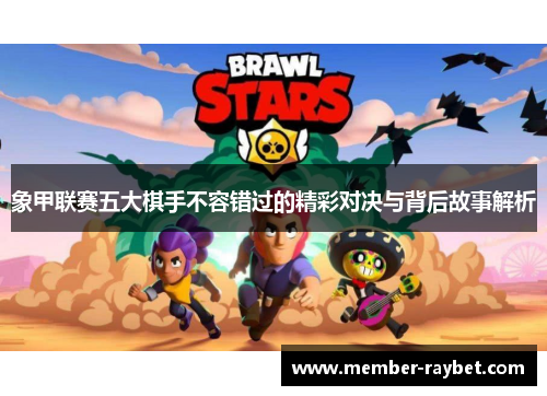象甲联赛五大棋手不容错过的精彩对决与背后故事解析