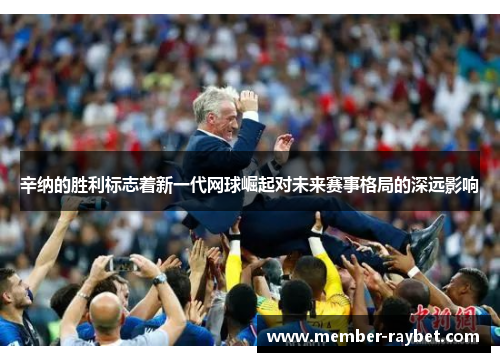 辛纳的胜利标志着新一代网球崛起对未来赛事格局的深远影响 辛纳的胜利标志着新一代网球崛起对未来赛事格局的深远影响