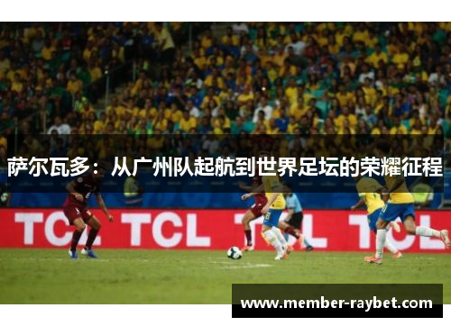 萨尔瓦多：从广州队起航到世界足坛的荣耀征程