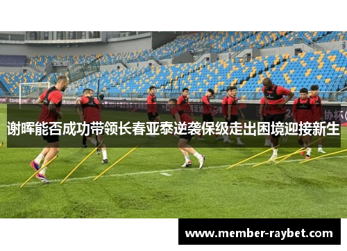 谢晖能否成功带领长春亚泰逆袭保级走出困境迎接新生 谢晖能否成功带领长春亚泰逆袭保级走出困境迎接新生