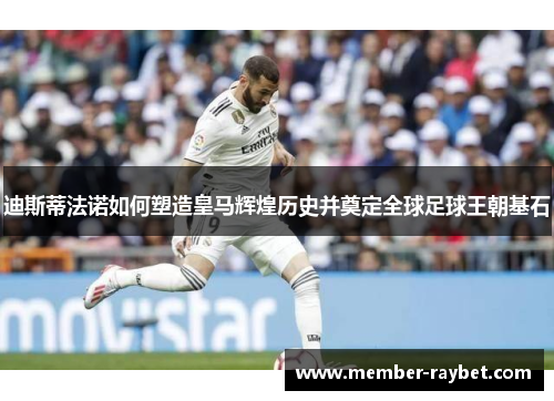 迪斯蒂法诺如何塑造皇马辉煌历史并奠定全球足球王朝基石