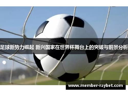 足球新势力崛起 新兴国家在世界杯舞台上的突破与前景分析 足球新势力崛起 新兴国家在世界杯舞台上的突破与前景分析