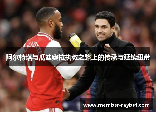 阿尔特塔与瓜迪奥拉执教之路上的传承与延续纽带 阿尔特塔与瓜迪奥拉执教之路上的传承与延续纽带