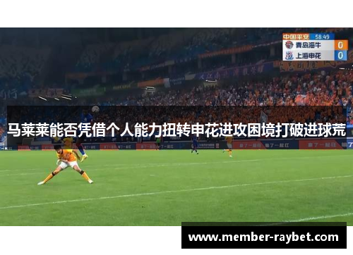 马莱莱能否凭借个人能力扭转申花进攻困境打破进球荒 马莱莱能否凭借个人能力扭转申花进攻困境打破进球荒